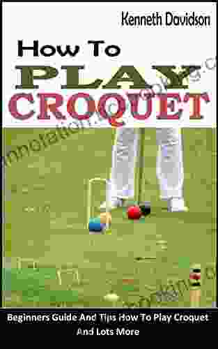 HOW TO PLAY CROQUET: Beginners Guide And Tips How To Play Croquet And Lots More